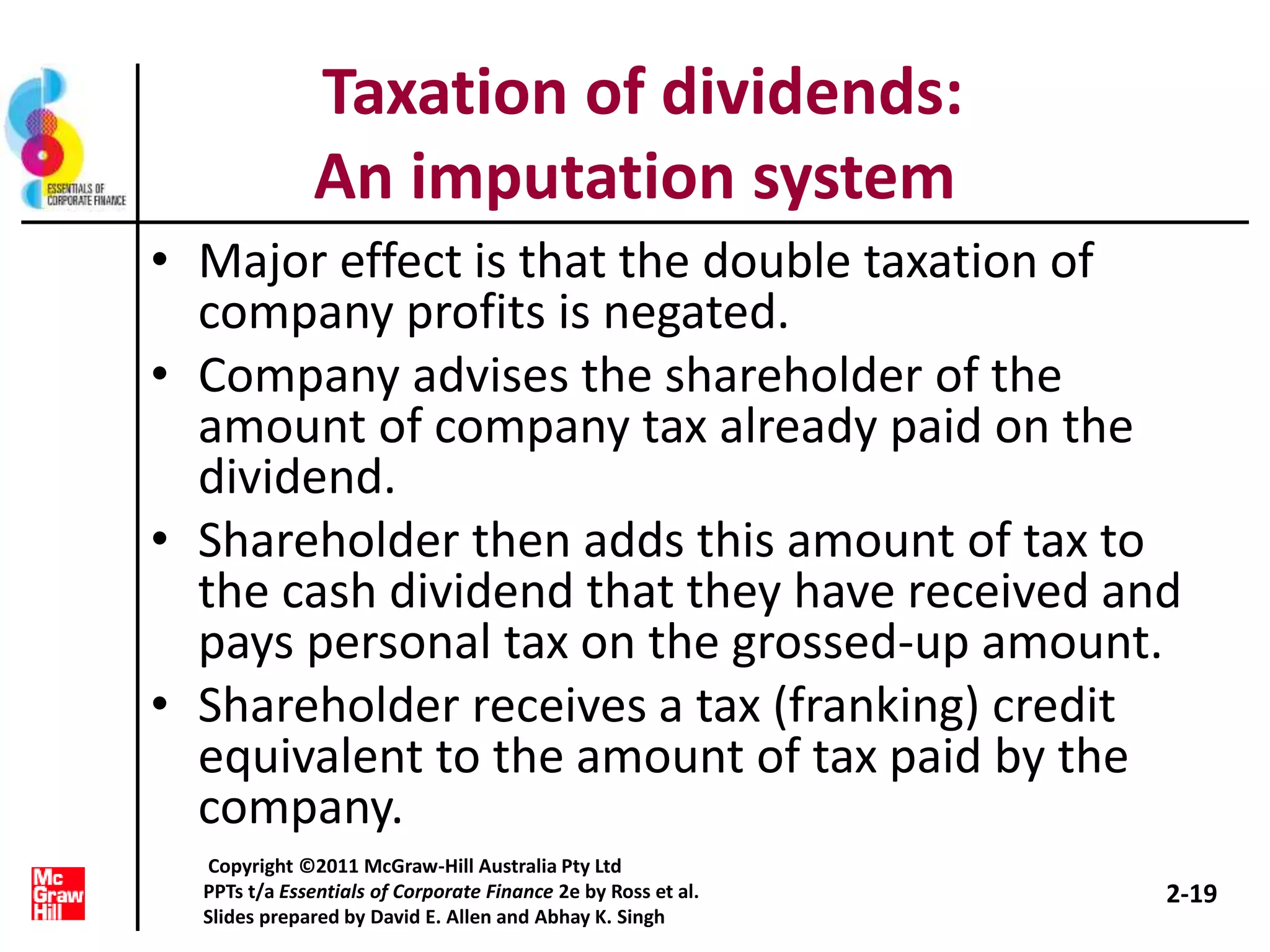 Taxation of dividends:
An imputation system
• Major effect is that the double taxation of
company profits is negated.
• Company advises the shareholder of the
amount of company tax already paid on the
dividend.
• Shareholder then adds this amount of tax to
the cash dividend that they have received and
pays personal tax on the grossed-up amount.
• Shareholder receives a tax (franking) credit
equivalent to the amount of tax paid by the
company.
2-19
Copyright ©2011 McGraw-Hill Australia Pty Ltd
PPTs t/a Essentials of Corporate Finance 2e by Ross et al.
Slides prepared by David E. Allen and Abhay K. Singh
 