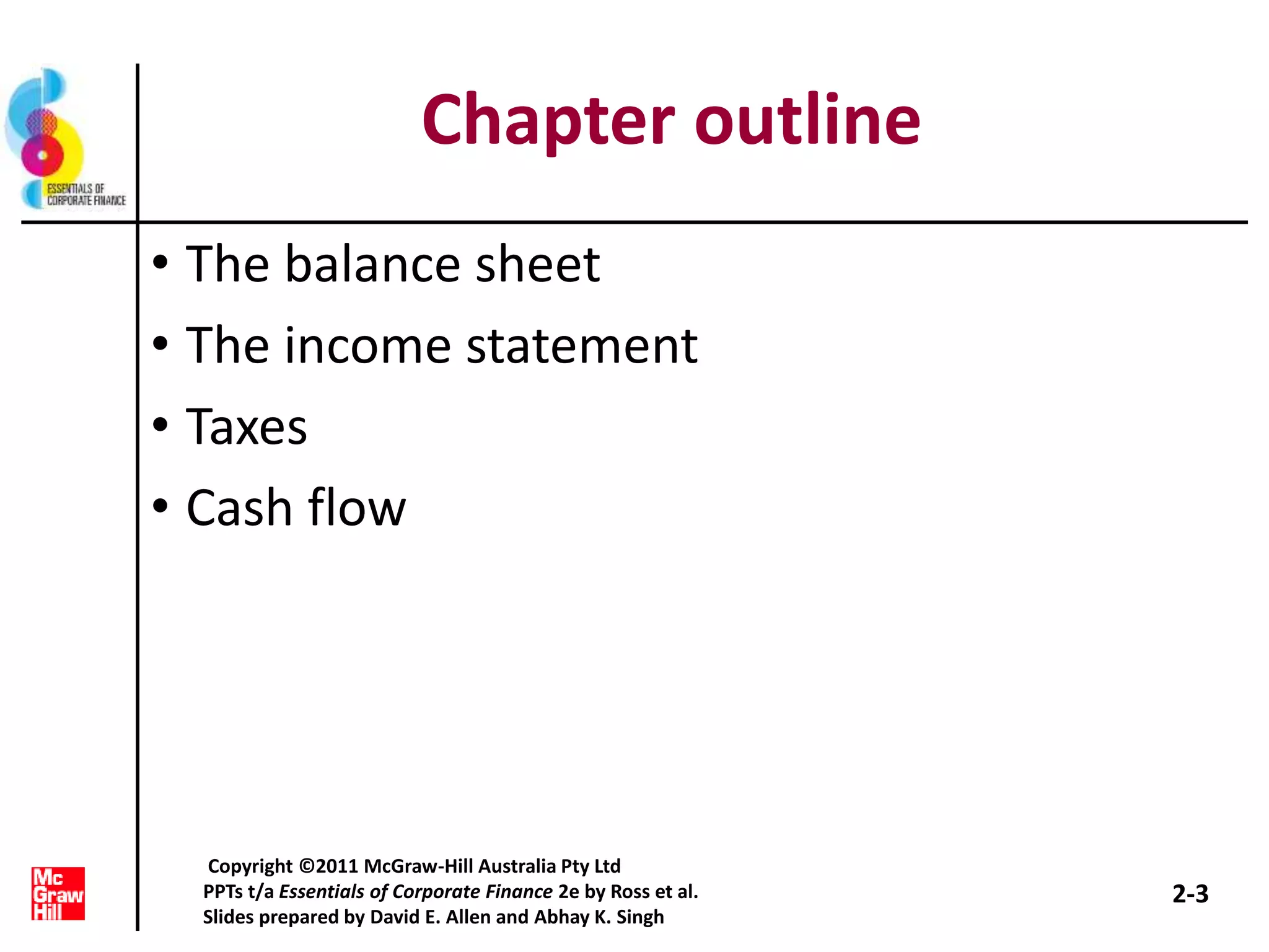 Chapter outline
• The balance sheet
• The income statement
• Taxes
• Cash flow
2-3
Copyright ©2011 McGraw-Hill Australia Pty Ltd
PPTs t/a Essentials of Corporate Finance 2e by Ross et al.
Slides prepared by David E. Allen and Abhay K. Singh
 
