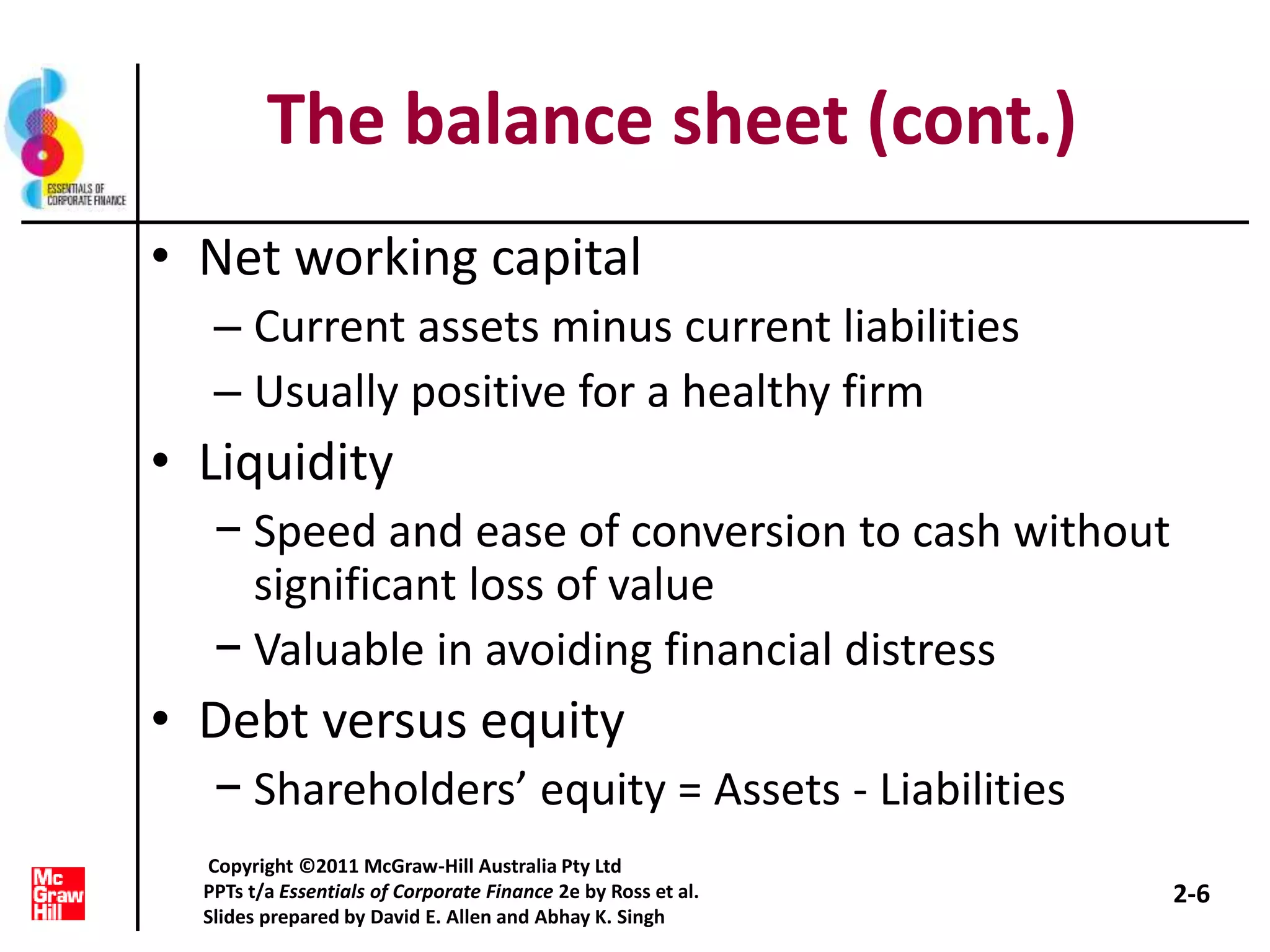 The balance sheet (cont.)
• Net working capital
– Current assets minus current liabilities
– Usually positive for a healthy firm
• Liquidity
− Speed and ease of conversion to cash without
significant loss of value
− Valuable in avoiding financial distress
• Debt versus equity
− Shareholders’ equity = Assets - Liabilities
2-6
Copyright ©2011 McGraw-Hill Australia Pty Ltd
PPTs t/a Essentials of Corporate Finance 2e by Ross et al.
Slides prepared by David E. Allen and Abhay K. Singh
 