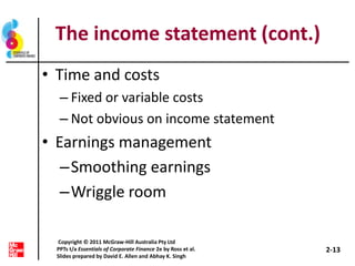 The income statement (cont.)
• Time and costs
– Fixed or variable costs
– Not obvious on income statement
• Earnings management
–Smoothing earnings
–Wriggle room
2-13
Copyright © 2011 McGraw-Hill Australia Pty Ltd
PPTs t/a Essentials of Corporate Finance 2e by Ross et al.
Slides prepared by David E. Allen and Abhay K. Singh
 