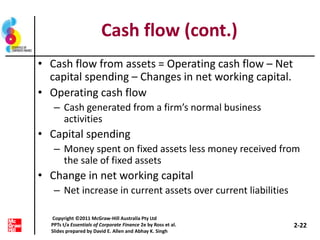 Cash flow (cont.)
• Cash flow from assets = Operating cash flow – Net
capital spending – Changes in net working capital.
• Operating cash flow
– Cash generated from a firm’s normal business
activities
• Capital spending
– Money spent on fixed assets less money received from
the sale of fixed assets
• Change in net working capital
– Net increase in current assets over current liabilities
2-22
Copyright ©2011 McGraw-Hill Australia Pty Ltd
PPTs t/a Essentials of Corporate Finance 2e by Ross et al.
Slides prepared by David E. Allen and Abhay K. Singh
 