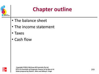 Chapter outline
• The balance sheet
• The income statement
• Taxes
• Cash flow
2-3
Copyright ©2011 McGraw-Hill Australia Pty Ltd
PPTs t/a Essentials of Corporate Finance 2e by Ross et al.
Slides prepared by David E. Allen and Abhay K. Singh
 