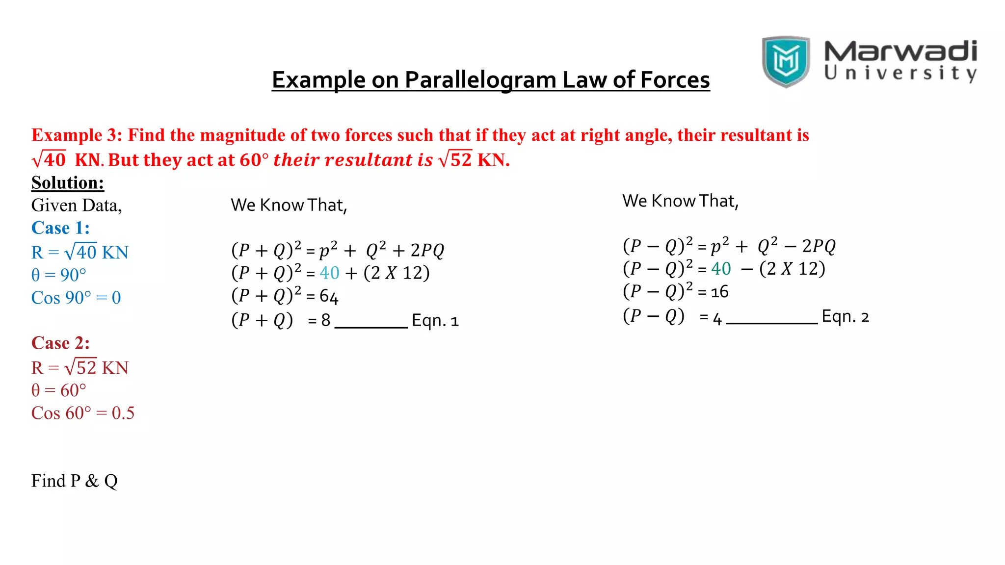 Example on Parallelogram Law of Forces
Example 3: Find the magnitude of two forces such that if they act at right angle, their resultant is
𝟒𝟎 𝐊𝐍. 𝐁𝐮𝐭 𝐭𝐡𝐞𝐲 𝐚𝐜𝐭 𝐚𝐭 𝟔𝟎° 𝒕𝒉𝒆𝒊𝒓 𝒓𝒆𝒔𝒖𝒍𝒕𝒂𝒏𝒕 𝒊𝒔 𝟓𝟐 KN.
Solution:
Given Data,
Case 1:
R = 40 KN
θ = 90°
Cos 90° = 0
Case 2:
R = 52 KN
θ = 60°
Cos 60° = 0.5
Find P & Q
We KnowThat,
𝑃 + 𝑄 2 = 𝑝2 + 𝑄2 + 2𝑃𝑄
𝑃 + 𝑄 2
= 40 + 2 𝑋 12
𝑃 + 𝑄 2
= 64
𝑃 + 𝑄 = 8 ________ Eqn. 1
We KnowThat,
𝑃 − 𝑄 2 = 𝑝2 + 𝑄2 − 2𝑃𝑄
𝑃 − 𝑄 2
= 40 − 2 𝑋 12
𝑃 − 𝑄 2
= 16
𝑃 − 𝑄 = 4 __________ Eqn. 2
 