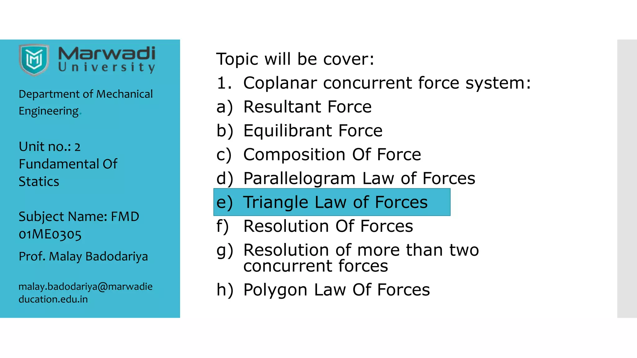 Topic will be cover:
1. Coplanar concurrent force system:
a) Resultant Force
b) Equilibrant Force
c) Composition Of Force
d) Parallelogram Law of Forces
e) Triangle Law of Forces
f) Resolution Of Forces
g) Resolution of more than two
concurrent forces
h) Polygon Law Of Forces
Department of Mechanical
Engineering.
Prof. Malay Badodariya
malay.badodariya@marwadie
ducation.edu.in
Unit no.: 2
Fundamental Of
Statics
Subject Name: FMD
01ME0305
 