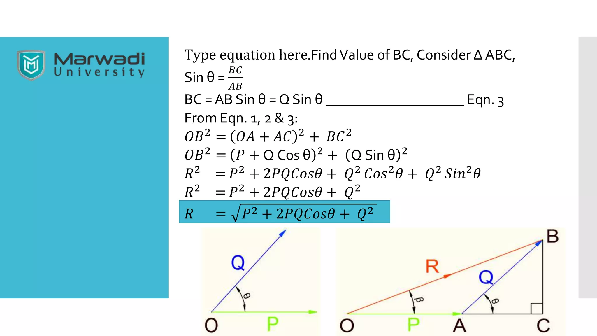 Type equation here.FindValue of BC, Consider Δ ABC,
Sin θ =
𝐵𝐶
𝐴𝐵
BC =AB Sin θ = Q Sin θ ___________________ Eqn. 3
From Eqn. 1, 2 & 3:
𝑂𝐵2 = 𝑂𝐴 + 𝐴𝐶 2 + 𝐵𝐶2
𝑂𝐵2 = 𝑃 + Q Cos θ 2 + Q Sin θ 2
𝑅2 = 𝑃2 + 2𝑃𝑄𝐶𝑜𝑠𝜃 + 𝑄2 𝐶𝑜𝑠2 𝜃 + 𝑄2 𝑆𝑖𝑛2 𝜃
𝑅2 = 𝑃2 + 2𝑃𝑄𝐶𝑜𝑠𝜃 + 𝑄2
𝑅 = 𝑃2 + 2𝑃𝑄𝐶𝑜𝑠𝜃 + 𝑄2
 