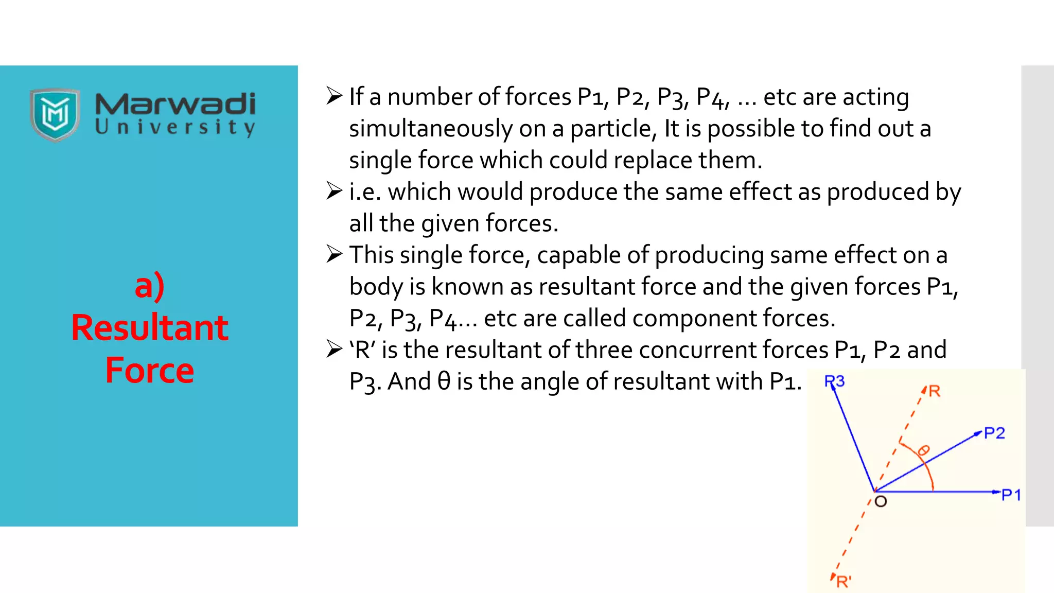 a)
Resultant
Force
If a number of forces P1, P2, P3, P4, … etc are acting
simultaneously on a particle, It is possible to find out a
single force which could replace them.
i.e. which would produce the same effect as produced by
all the given forces.
This single force, capable of producing same effect on a
body is known as resultant force and the given forces P1,
P2, P3, P4… etc are called component forces.
‘R’ is the resultant of three concurrent forces P1, P2 and
P3. And θ is the angle of resultant with P1.
 