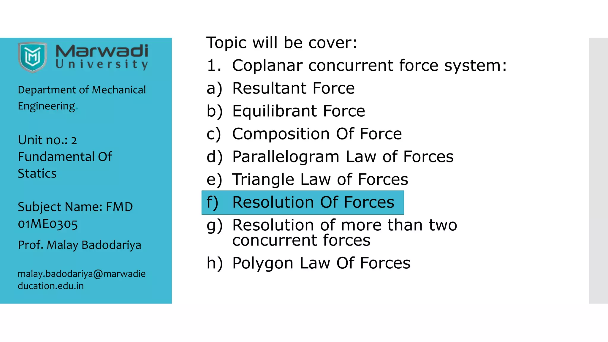 Topic will be cover:
1. Coplanar concurrent force system:
a) Resultant Force
b) Equilibrant Force
c) Composition Of Force
d) Parallelogram Law of Forces
e) Triangle Law of Forces
f) Resolution Of Forces
g) Resolution of more than two
concurrent forces
h) Polygon Law Of Forces
Department of Mechanical
Engineering.
Prof. Malay Badodariya
malay.badodariya@marwadie
ducation.edu.in
Unit no.: 2
Fundamental Of
Statics
Subject Name: FMD
01ME0305
 