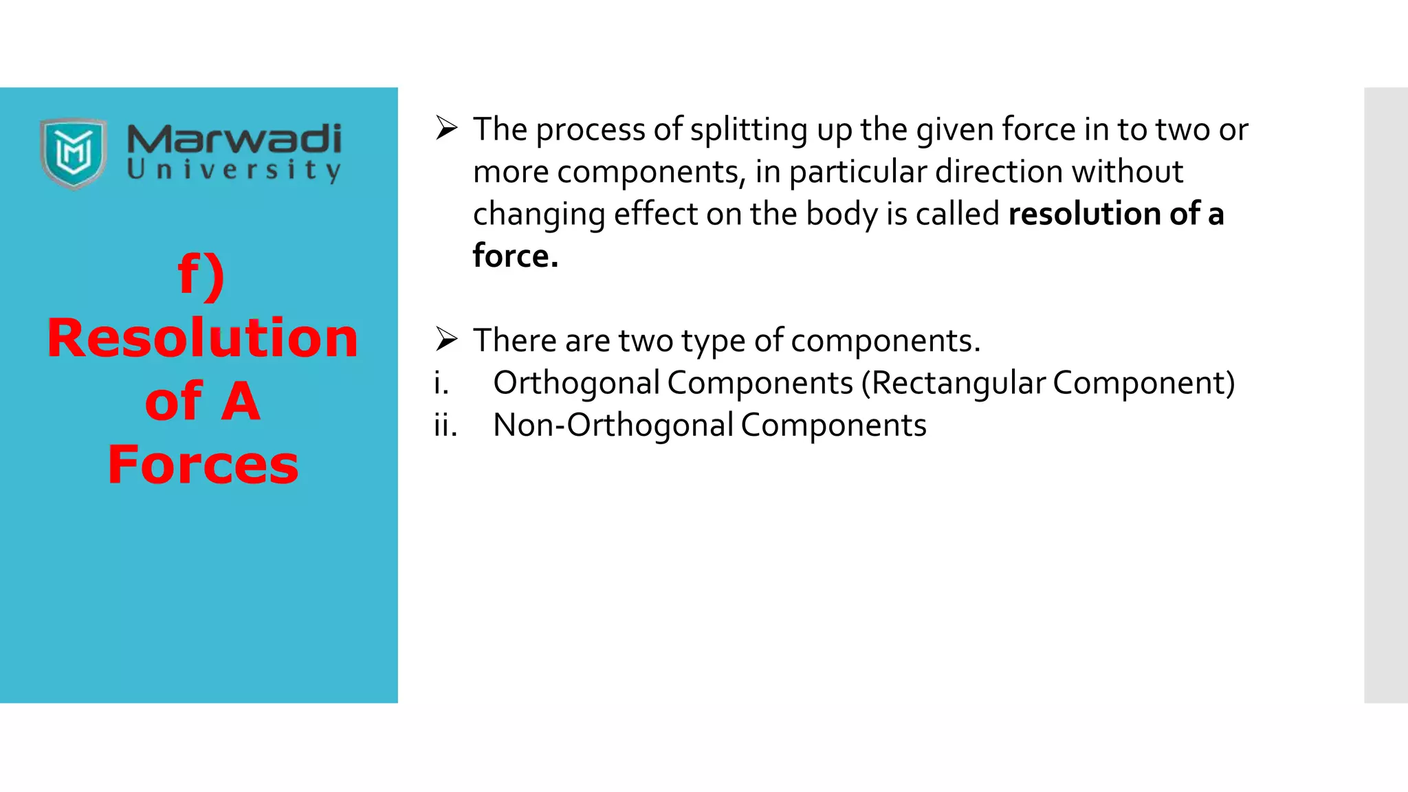  The process of splitting up the given force in to two or
more components, in particular direction without
changing effect on the body is called resolution of a
force.
 There are two type of components.
i. Orthogonal Components (Rectangular Component)
ii. Non-Orthogonal Components
f)
Resolution
of A
Forces
 