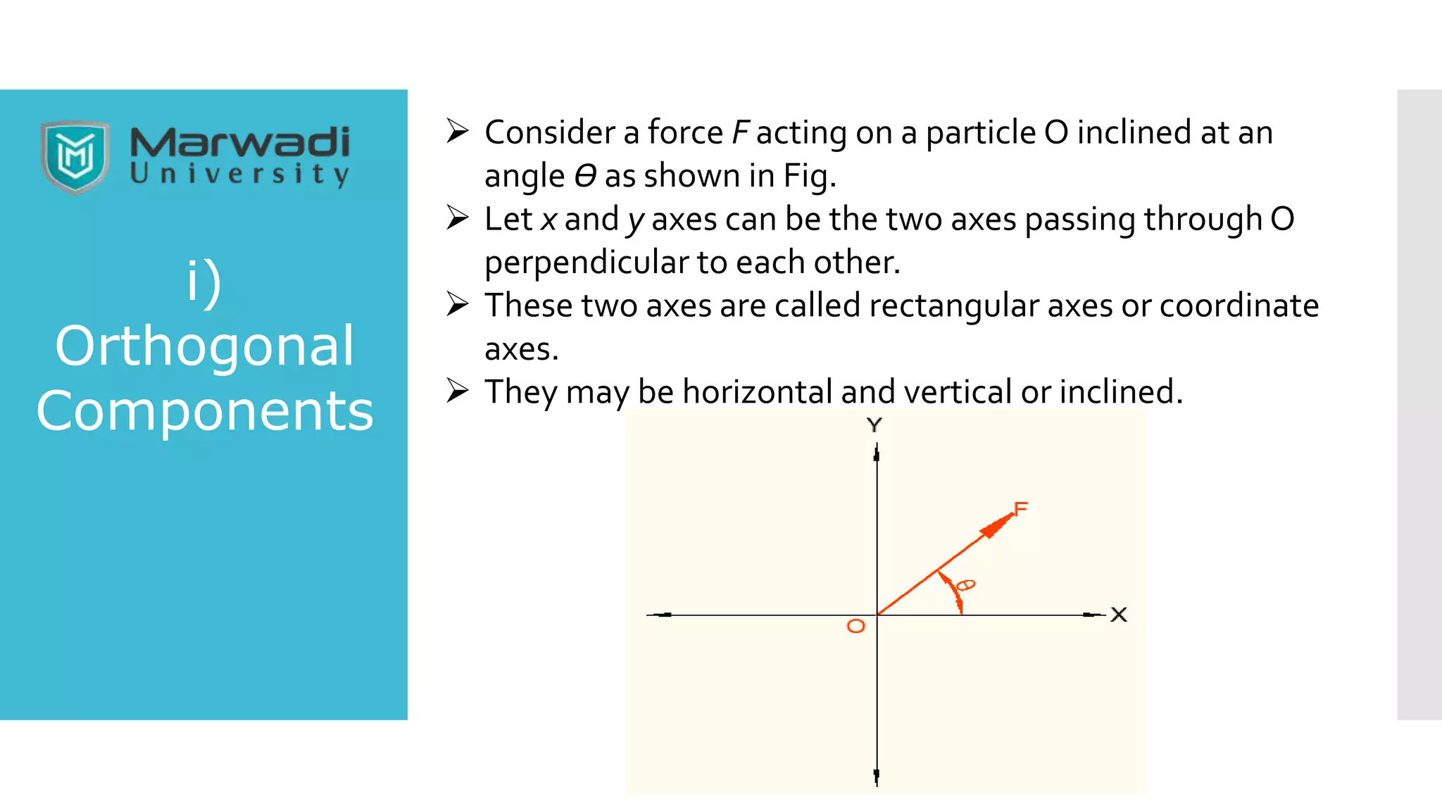  Consider a force F acting on a particle O inclined at an
angle Ө as shown in Fig.
 Let x and y axes can be the two axes passing through O
perpendicular to each other.
 These two axes are called rectangular axes or coordinate
axes.
 They may be horizontal and vertical or inclined.
i)
Orthogonal
Components
 