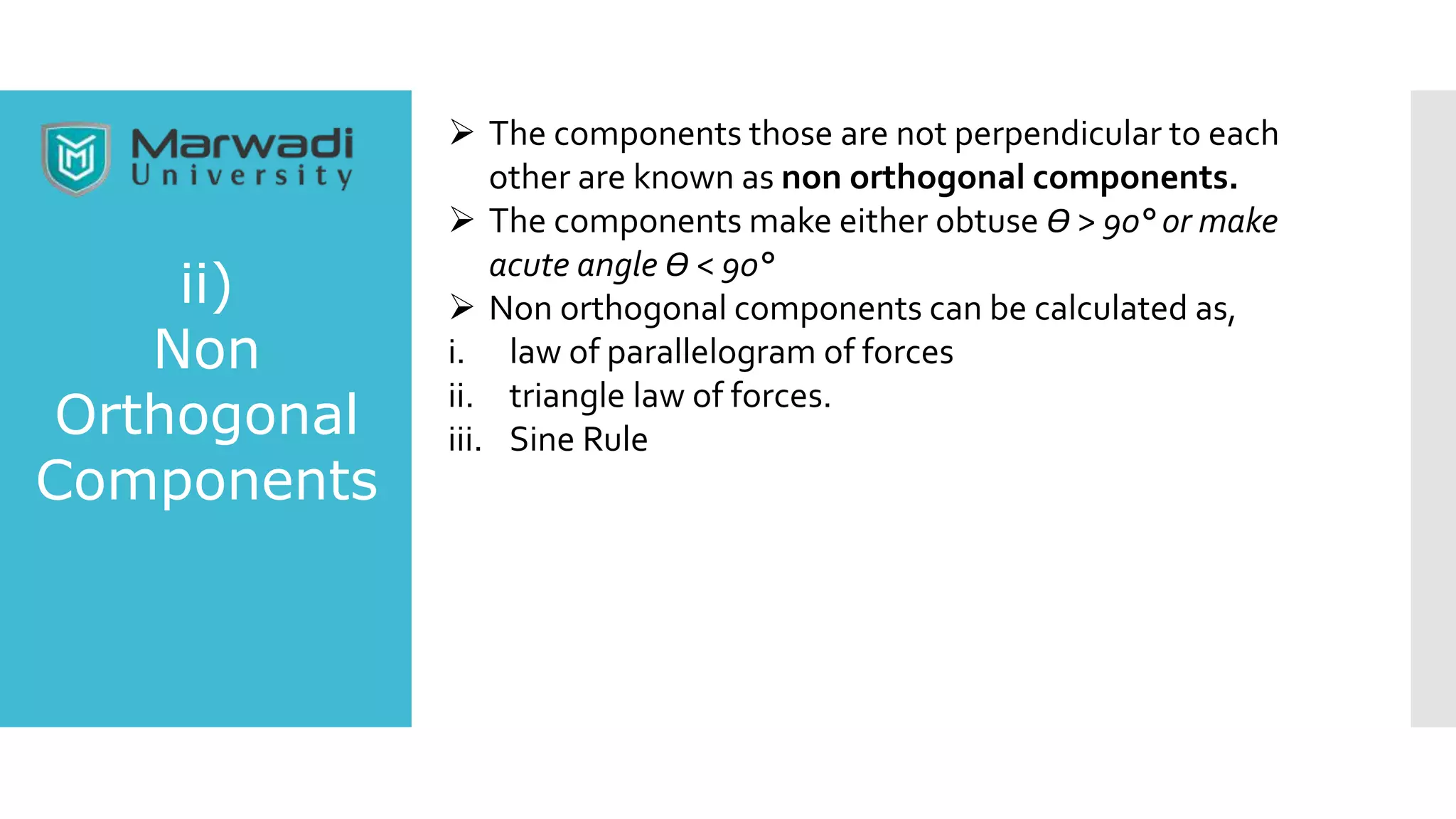 ii)
Non
Orthogonal
Components
 The components those are not perpendicular to each
other are known as non orthogonal components.
 The components make either obtuse Ө > 90° or make
acute angle Ө < 90°
 Non orthogonal components can be calculated as,
i. law of parallelogram of forces
ii. triangle law of forces.
iii. Sine Rule
 