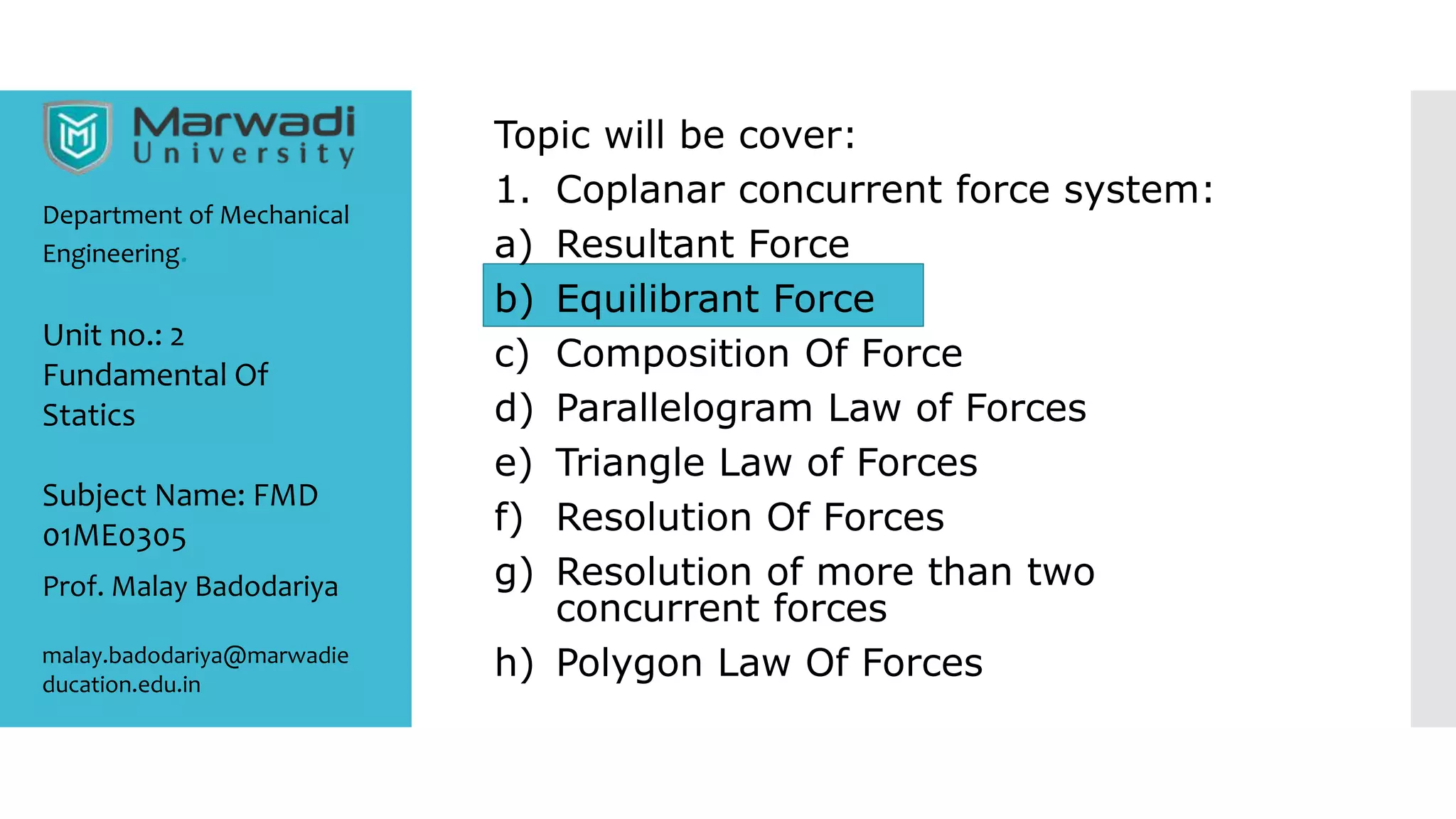 Topic will be cover:
1. Coplanar concurrent force system:
a) Resultant Force
b) Equilibrant Force
c) Composition Of Force
d) Parallelogram Law of Forces
e) Triangle Law of Forces
f) Resolution Of Forces
g) Resolution of more than two
concurrent forces
h) Polygon Law Of Forces
Department of Mechanical
Engineering.
Prof. Malay Badodariya
malay.badodariya@marwadie
ducation.edu.in
Unit no.: 2
Fundamental Of
Statics
Subject Name: FMD
01ME0305
 