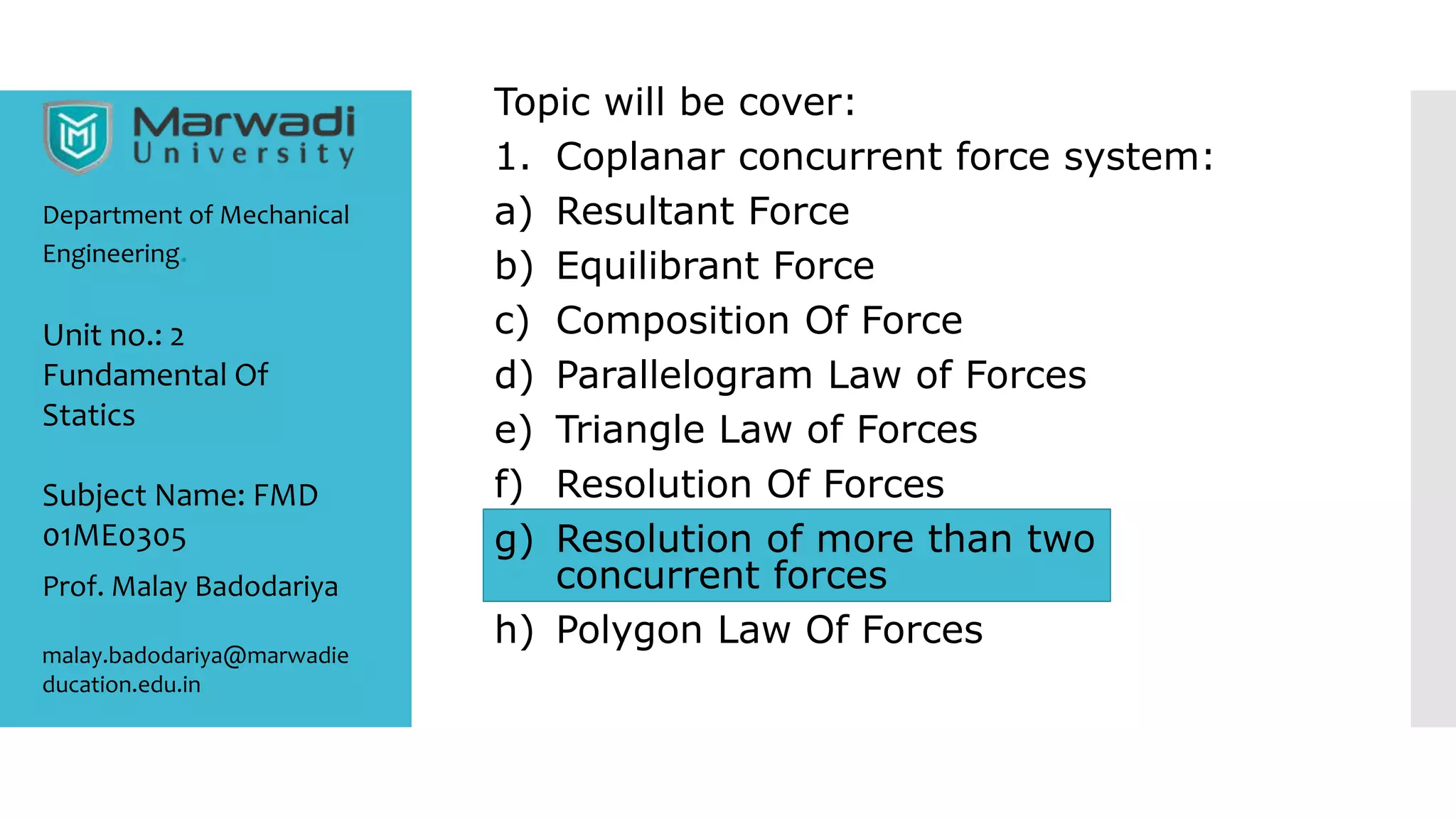 Topic will be cover:
1. Coplanar concurrent force system:
a) Resultant Force
b) Equilibrant Force
c) Composition Of Force
d) Parallelogram Law of Forces
e) Triangle Law of Forces
f) Resolution Of Forces
g) Resolution of more than two
concurrent forces
h) Polygon Law Of Forces
Department of Mechanical
Engineering.
Prof. Malay Badodariya
malay.badodariya@marwadie
ducation.edu.in
Unit no.: 2
Fundamental Of
Statics
Subject Name: FMD
01ME0305
 