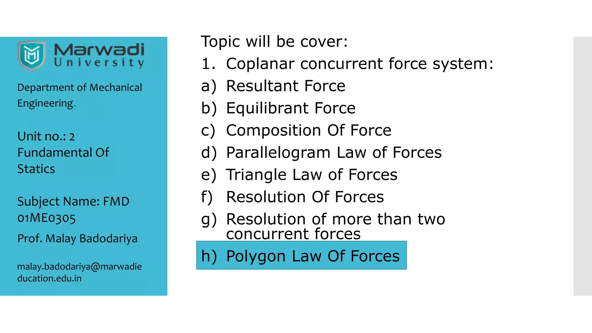 Topic will be cover:
1. Coplanar concurrent force system:
a) Resultant Force
b) Equilibrant Force
c) Composition Of Force
d) Parallelogram Law of Forces
e) Triangle Law of Forces
f) Resolution Of Forces
g) Resolution of more than two
concurrent forces
h) Polygon Law Of Forces
Department of Mechanical
Engineering.
Prof. Malay Badodariya
malay.badodariya@marwadie
ducation.edu.in
Unit no.: 2
Fundamental Of
Statics
Subject Name: FMD
01ME0305
 