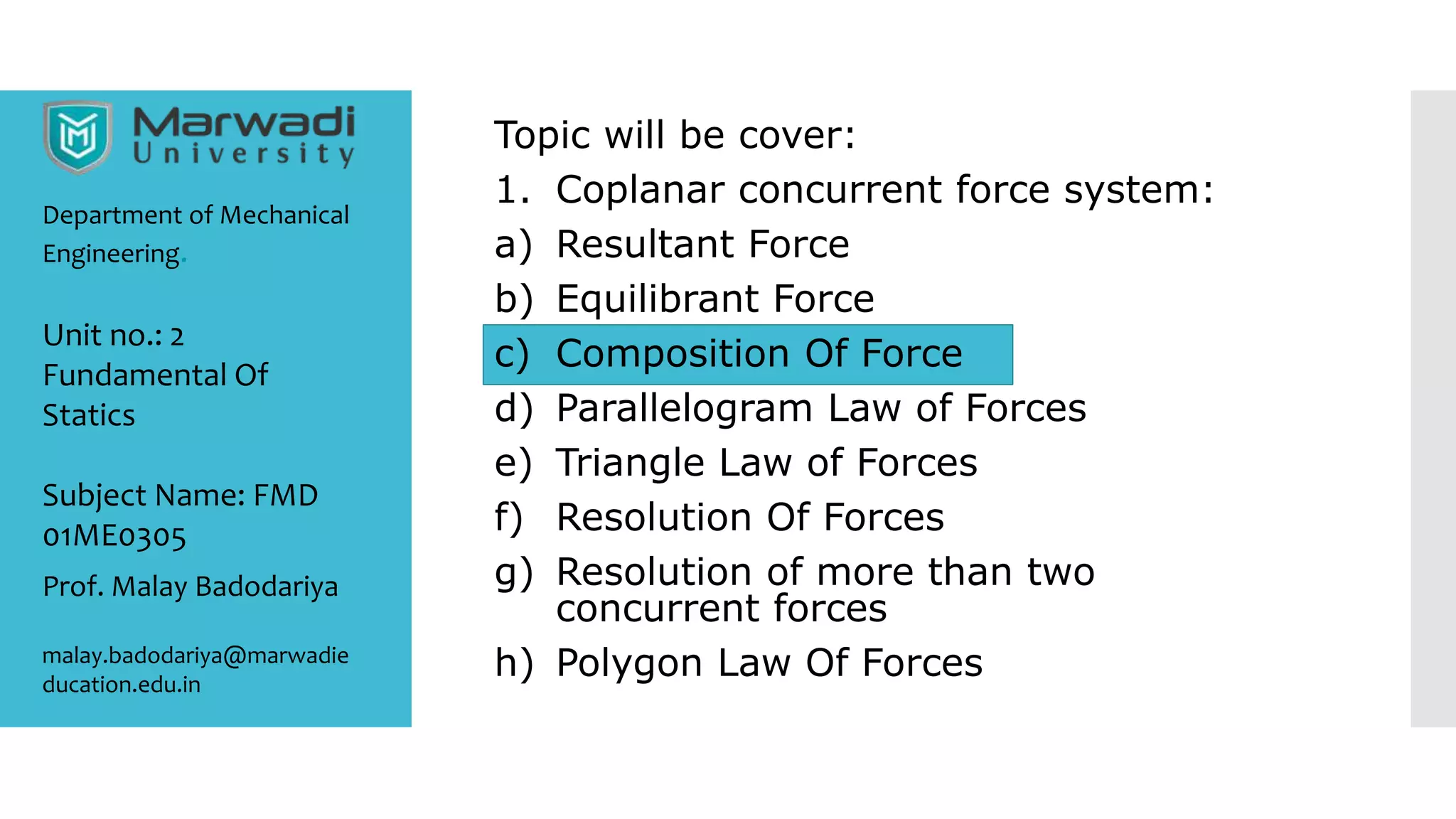 Topic will be cover:
1. Coplanar concurrent force system:
a) Resultant Force
b) Equilibrant Force
c) Composition Of Force
d) Parallelogram Law of Forces
e) Triangle Law of Forces
f) Resolution Of Forces
g) Resolution of more than two
concurrent forces
h) Polygon Law Of Forces
Department of Mechanical
Engineering.
Prof. Malay Badodariya
malay.badodariya@marwadie
ducation.edu.in
Unit no.: 2
Fundamental Of
Statics
Subject Name: FMD
01ME0305
 