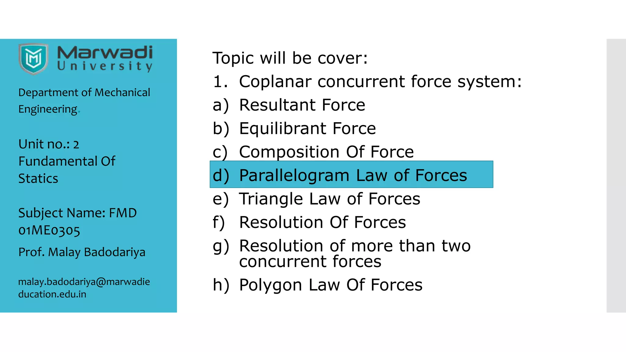 Topic will be cover:
1. Coplanar concurrent force system:
a) Resultant Force
b) Equilibrant Force
c) Composition Of Force
d) Parallelogram Law of Forces
e) Triangle Law of Forces
f) Resolution Of Forces
g) Resolution of more than two
concurrent forces
h) Polygon Law Of Forces
Department of Mechanical
Engineering.
Prof. Malay Badodariya
malay.badodariya@marwadie
ducation.edu.in
Unit no.: 2
Fundamental Of
Statics
Subject Name: FMD
01ME0305
 