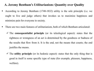 A. Jeremy Bentham’s Utilitarianism: Quantity over Quality
 According to Jeremy Bentham (1748-1832) utility is the sole principle (i.e. we
ought to live and judge others) that invokes us to maximize happiness and
minimize pain for everyone in society.
 There are two main features of utilitarianism, both of which Bentham articulated:
 The consequentialist principle (or its teleological aspect): states that the
rightness or wrongness of an act is determined by the goodness or badness of
the results that flow from it. It is the end, not the means that counts; the end
justifies the means.
 The utility principle (or its hedonic aspect): states that the only thing that is
good in itself is some specific type of state (for example, pleasure, happiness,
welfare).
 
