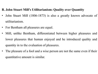 B. John Stuart Mill’s Utilitarianism: Quality over Quantity
• John Stuart Mill (1806-1873) is also a greatly known advocate of
utilitarianism.
• For Bentham all pleasures are equal.
• Mill, unlike Bentham, differentiated between higher pleasures and
lower pleasures that human enjoyed and he introduced quality and
quantity in to the evaluation of pleasures.
• The pleasure of a fool and a wise person are not the same even if their
quantitative amount is similar.
 