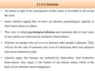 2.1.1.3.Altruism
• An action is right if the consequence of that action is favorable to all except
the actor.
• Some scholars argued that we have an inherent psychological capacity to
show benevolence to others.
• This view is called psychological altruism and maintains that at least some
of our actions are motivated by instinctive benevolence.
• Altruists are people who act so as to increase other people’s pleasure. They
will act for the sake of someone else even if it decreases their own pleasure
and causes themselves pain.
• Altruists argue that humans are instinctively benevolent. And instinctive
benevolence, they argue, is the feature of our human nature which is the
basis of our altruistic moral obligations.
 