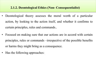 2.1.2. Deontological Ethics (Non- Consequentialist)
• Deontological theory assesses the moral worth of a particular
action, by looking to the action itself, and whether it confirms to
certain principles, rules and commands..
• Focused on making sure that our actions are in accord with certain
principles, rules or commands –irrespective of the possible benefits
or harms they might bring as a consequence.
• Has the following approaches:
 
