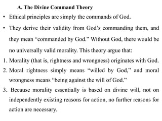 A. The Divine Command Theory
• Ethical principles are simply the commands of God.
• They derive their validity from God’s commanding them, and
they mean “commanded by God.” Without God, there would be
no universally valid morality. This theory argue that:
1. Morality (that is, rightness and wrongness) originates with God.
2. Moral rightness simply means “willed by God,” and moral
wrongness means “being against the will of God.”
3. Because morality essentially is based on divine will, not on
independently existing reasons for action, no further reasons for
action are necessary.
 