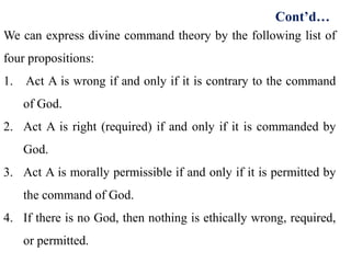 We can express divine command theory by the following list of
four propositions:
1. Act A is wrong if and only if it is contrary to the command
of God.
2. Act A is right (required) if and only if it is commanded by
God.
3. Act A is morally permissible if and only if it is permitted by
the command of God.
4. If there is no God, then nothing is ethically wrong, required,
or permitted.
Cont’d…
 