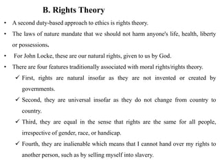 B. Rights Theory
• A second duty-based approach to ethics is rights theory.
• The laws of nature mandate that we should not harm anyone's life, health, liberty
or possessions.
• For John Locke, these are our natural rights, given to us by God.
• There are four features traditionally associated with moral rights/rights theory.
 First, rights are natural insofar as they are not invented or created by
governments.
 Second, they are universal insofar as they do not change from country to
country.
 Third, they are equal in the sense that rights are the same for all people,
irrespective of gender, race, or handicap.
 Fourth, they are inalienable which means that I cannot hand over my rights to
another person, such as by selling myself into slavery.
 