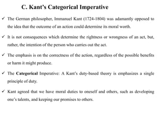 C. Kant’s Categorical Imperative
 The German philosopher, Immanuel Kant (1724-1804) was adamantly opposed to
the idea that the outcome of an action could determine its moral worth.
 It is not consequences which determine the rightness or wrongness of an act, but,
rather, the intention of the person who carries out the act.
 The emphasis is on the correctness of the action, regardless of the possible benefits
or harm it might produce.
 The Categorical Imperative: A Kant’s duty-based theory is emphasizes a single
principle of duty.
 Kant agreed that we have moral duties to oneself and others, such as developing
one’s talents, and keeping our promises to others.
 