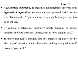  A categorical imperative, he argued, is fundamentally different from
hypothetical imperatives that hinge on some personal desire that we
have. For example, “If you want to get a good job, then you ought to
go to college.”
 By contrast, a categorical imperative simply mandates an action,
irrespective of one’s personal desires, such as “You ought to do X.”
 To understand Kant’s thought, note the emphasis he places on the
idea of good intension. Kant believed that nothing was good in itself
except a “good will.”
Cont’d…
 