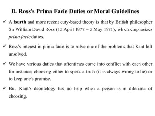 D. Ross’s Prima Facie Duties or Moral Guidelines
 A fourth and more recent duty-based theory is that by British philosopher
Sir William David Ross (15 April 1877 – 5 May 1971), which emphasizes
prima facie duties.
 Ross’s interest in prima facie is to solve one of the problems that Kant left
unsolved.
 We have various duties that oftentimes come into conflict with each other
for instance; choosing either to speak a truth (it is always wrong to lie) or
to keep one’s promise.
 But, Kant’s deontology has no help when a person is in dilemma of
choosing.
 