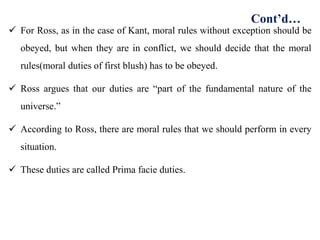  For Ross, as in the case of Kant, moral rules without exception should be
obeyed, but when they are in conflict, we should decide that the moral
rules(moral duties of first blush) has to be obeyed.
 Ross argues that our duties are “part of the fundamental nature of the
universe.”
 According to Ross, there are moral rules that we should perform in every
situation.
 These duties are called Prima facie duties.
Cont’d…
 