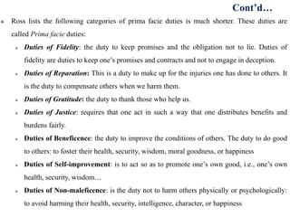  Ross lists the following categories of prima facie duties is much shorter. These duties are
called Prima facie duties:
 Duties of Fidelity: the duty to keep promises and the obligation not to lie. Duties of
fidelity are duties to keep one’s promises and contracts and not to engage in deception.
 Duties of Reparation: This is a duty to make up for the injuries one has done to others. It
is the duty to compensate others when we harm them.
 Duties of Gratitude: the duty to thank those who help us.
 Duties of Justice: requires that one act in such a way that one distributes benefits and
burdens fairly.
 Duties of Beneficence: the duty to improve the conditions of others. The duty to do good
to others: to foster their health, security, wisdom, moral goodness, or happiness
 Duties of Self-improvement: is to act so as to promote one’s own good, i.e., one’s own
health, security, wisdom…
 Duties of Non-maleficence: is the duty not to harm others physically or psychologically:
to avoid harming their health, security, intelligence, character, or happiness
Cont’d…
 