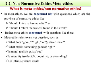 2.2. Non-Normative Ethics/Meta-ethics
What is meta-ethics/non normative ethics?
• In meta-ethics, we are concerned not with questions which are the
province of normative ethics like:
 'Should I give to famine relief?' or
 'Should I return the wallet I found in the street?'
• Rather meta-ethics concerned with questions like these:
• Meta-ethics tries to answer question, such as:
 What does “good,” “right,” or “justice” mean?
 What makes something good or right?
 Is moral realism exists/true?
 Is morality irreducible, cognitive, or overriding?
 Do intrinsic values exist?
 