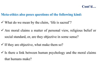 Cont’d…
Meta-ethics also poses questions of the following kind:
 What do we mean by the claim, ‘life is sacred’?
 Are moral claims a matter of personal view, religious belief or
social standard, or, are they objective in some sense?
 If they are objective, what make them so?
 Is there a link between human psychology and the moral claims
that humans make?
 