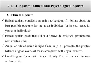 2.1.1.1. Egoism: Ethical and Psychological Egoism
A. Ethical Egoism
 Ethical egoism, considers an action to be good if it brings about the
best possible outcome for me as an individual (or in your case, for
you as an individual).
 Ethical egoism holds that I should always do what will promote my
own greatest good:
 An act or rule of action is right if and only if it promotes the greatest
balance of good over evil for me compared with any alternative.
 Greatest good for all will be served only if we all pursue our own
self- interest.
 