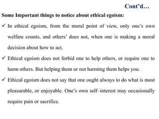 Some Important things to notice about ethical egoism:
 In ethical egoism, from the moral point of view, only one’s own
welfare counts, and others’ does not, when one is making a moral
decision about how to act.
 Ethical egoism does not forbid one to help others, or require one to
harm others. But helping them or not harming them helps you.
 Ethical egoism does not say that one ought always to do what is most
pleasurable, or enjoyable. One’s own self–interest may occasionally
require pain or sacrifice.
Cont’d…
 
