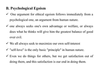 B. Psychological Egoism
 One argument for ethical egoism follows immediately from a
psychological one, an argument from human nature.
 one always seeks one's own advantage or welfare, or always
does what he thinks will give him the greatest balance of good
over evil.
 We all always seek to maximize our own self-interest
 "self-love" is the only basic "principle" in human nature.
 Even we do things for others, but we get satisfaction out of
doing them, and this satisfaction is our end in doing them.
 
