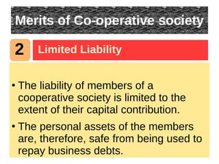 Merits of Co-operative society
●
The liability of members of a
cooperative society is limited to the
extent of their capital contribution.
●
The personal assets of the members
are, therefore, safe from being used to
repay business debts.
2 Limited Liability
 