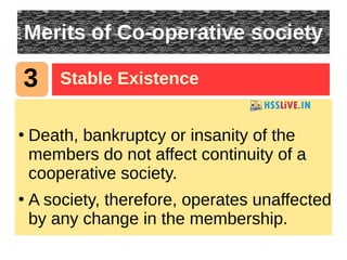 Merits of Co-operative society
●
Death, bankruptcy or insanity of the
members do not affect continuity of a
cooperative society.
●
A society, therefore, operates unaffected
by any change in the membership.
3 Stable Existence
 