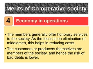 Merits of Co-operative society
●
The members generally offer honorary services
to the society. As the focus is on elimination of
middlemen, this helps in reducing costs.
●
The customers or producers themselves are
members of the society, and hence the risk of
bad debts is lower.
4 Economy in operations
 