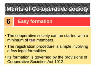 Merits of Co-operative society
●
The cooperative society can be started with a
minimum of ten members.
●
The registration procedure is simple involving
a few legal formalities.
●
Its formation is governed by the provisions of
Cooperative Societies Act 1912.
6 Easy formation
 