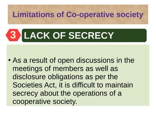 Limitations of Co-operative society
●
As a result of open discussions in the
meetings of members as well as
disclosure obligations as per the
Societies Act, it is difficult to maintain
secrecy about the operations of a
cooperative society.
Easy formation3 LACK OF SECRECY
 