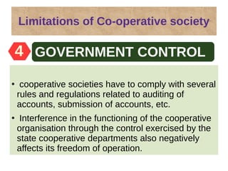Limitations of Co-operative society
●
cooperative societies have to comply with several
rules and regulations related to auditing of
accounts, submission of accounts, etc.
●
Interference in the functioning of the cooperative
organisation through the control exercised by the
state cooperative departments also negatively
affects its freedom of operation.
Easy formation4 GOVERNMENT CONTROL
 