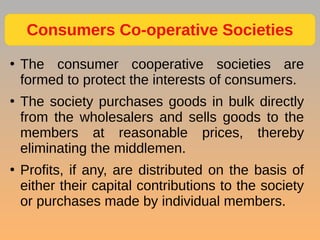 ●
The consumer cooperative societies are
formed to protect the interests of consumers.
●
The society purchases goods in bulk directly
from the wholesalers and sells goods to the
members at reasonable prices, thereby
eliminating the middlemen.
●
Profits, if any, are distributed on the basis of
either their capital contributions to the society
or purchases made by individual members.
Consumers Co-operative Societies
 