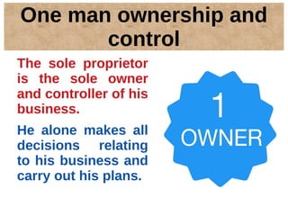 One man ownership and
control
The sole proprietor
is the sole owner
and controller of his
business.
He alone makes all
decisions relating
to his business and
carry out his plans.
 