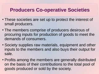 ●
These societies are set up to protect the interest of
small producers.
●
The members comprise of producers desirous of
procuring inputs for production of goods to meet the
demands of consumers.
●
Society supplies raw materials, equipment and other
inputs to the members and also buys their output for
sale.
●
Profits among the members are generally distributed
on the basis of their contributions to the total pool of
goods produced or sold by the society.
Producers Co-operative Societies
 