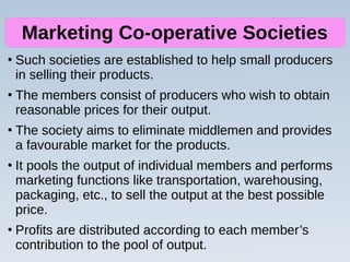 ●
Such societies are established to help small producers
in selling their products.
●
The members consist of producers who wish to obtain
reasonable prices for their output.
●
The society aims to eliminate middlemen and provides
a favourable market for the products.
●
It pools the output of individual members and performs
marketing functions like transportation, warehousing,
packaging, etc., to sell the output at the best possible
price.
●
Profits are distributed according to each member’s
contribution to the pool of output.
Marketing Co-operative Societies
 