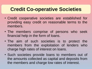 ●
Credit cooperative societies are established for
providing easy credit on reasonable terms to the
members.
●
The members comprise of persons who seek
financial help in the form of loans.
●
The aim of such societies is to protect the
members from the exploitation of lenders who
charge high rates of interest on loans.
●
Such societies provide loans to members out of
the amounts collected as capital and deposits from
the members and charge low rates of interest.
Credit Co-operative Societies
 