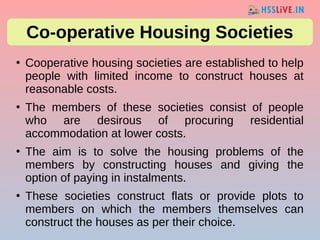 ●
Cooperative housing societies are established to help
people with limited income to construct houses at
reasonable costs.
●
The members of these societies consist of people
who are desirous of procuring residential
accommodation at lower costs.
●
The aim is to solve the housing problems of the
members by constructing houses and giving the
option of paying in instalments.
●
These societies construct flats or provide plots to
members on which the members themselves can
construct the houses as per their choice.
Co-operative Housing Societies
 