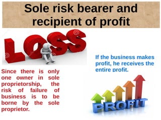 Sole risk bearer and
recipient of profit
If the business makes
profit, he receives the
entire profit.Since there is only
one owner in sole
proprietorship, the
risk of failure of
business is to be
borne by the sole
proprietor.
 