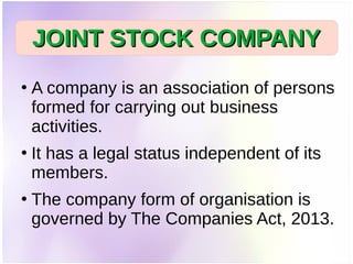 ●
A company is an association of persons
formed for carrying out business
activities.
●
It has a legal status independent of its
members.
●
The company form of organisation is
governed by The Companies Act, 2013.
JOINT STOCK COMPANYJOINT STOCK COMPANY
 